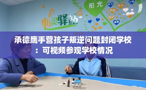 承德鹰手营孩子叛逆问题封闭学校：可视频参观学校情况