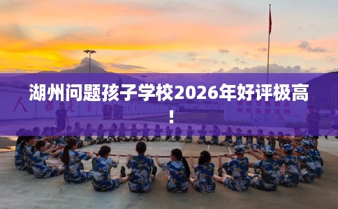 湖州问题孩子学校2026年好评极高！