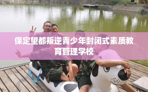 保定望都叛逆青少年封闭式素质教育管理学校