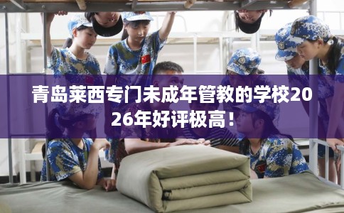 青岛莱西专门未成年管教的学校2026年好评极高！