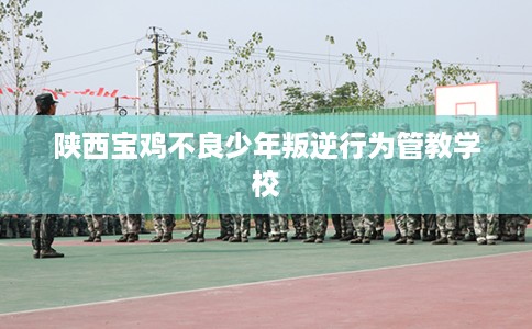 陕西宝鸡不良少年叛逆行为管教学校