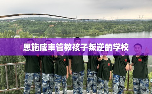恩施咸丰管教孩子叛逆的学校