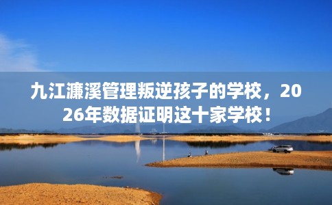九江濂溪管理叛逆孩子的学校，2026年数据证明这十家学校！