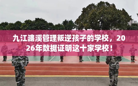 九江濂溪管理叛逆孩子的学校，2026年数据证明这十家学校！