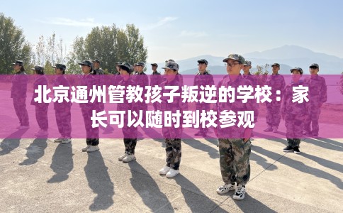 北京通州管教孩子叛逆的学校：家长可以随时到校参观
