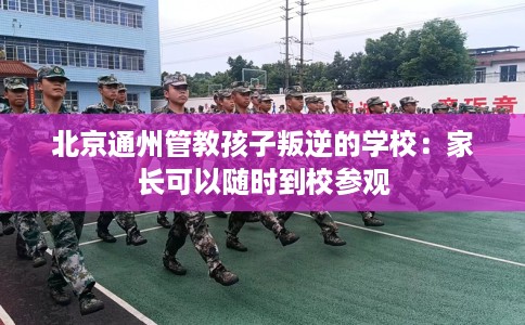 北京通州管教孩子叛逆的学校：家长可以随时到校参观