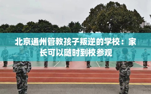 北京通州管教孩子叛逆的学校：家长可以随时到校参观