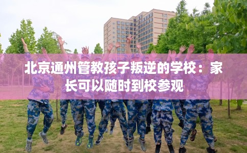 北京通州管教孩子叛逆的学校：家长可以随时到校参观