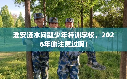 淮安涟水问题少年特训学校，2026年你注意过吗！