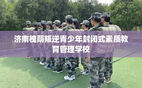 济南槐荫叛逆青少年封闭式素质教育管理学校