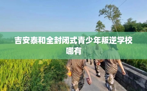 吉安泰和全封闭式青少年叛逆学校哪有