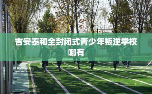 吉安泰和全封闭式青少年叛逆学校哪有