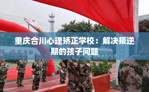 重庆合川心理矫正学校：解决叛逆期的孩子问题