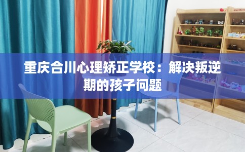 重庆合川心理矫正学校：解决叛逆期的孩子问题