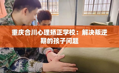 重庆合川心理矫正学校：解决叛逆期的孩子问题