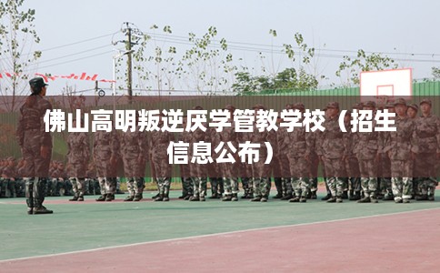 佛山高明叛逆厌学管教学校（招生信息公布）