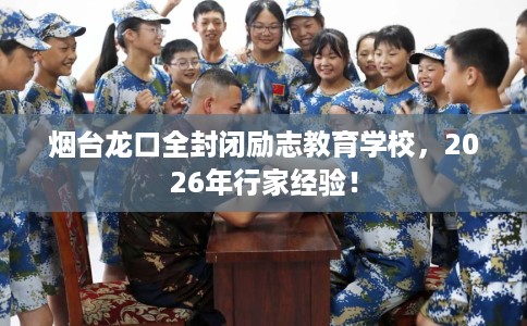 烟台龙口全封闭励志教育学校，2026年行家经验！
