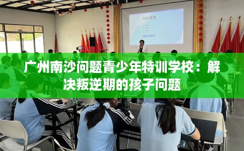 广州南沙问题青少年特训学校：解决叛逆期的孩子问题