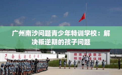 广州南沙问题青少年特训学校：解决叛逆期的孩子问题