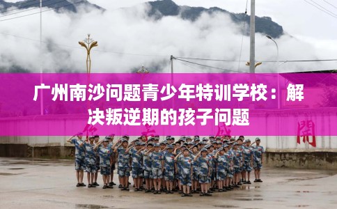 广州南沙问题青少年特训学校：解决叛逆期的孩子问题