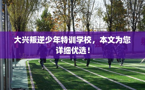 大兴叛逆少年特训学校，本文为您详细优选！