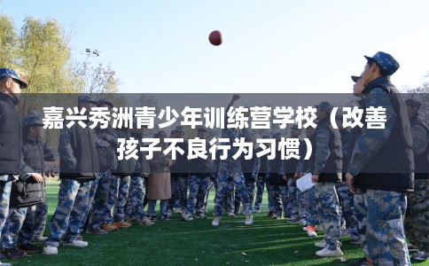 嘉兴秀洲青少年训练营学校（改善孩子不良行为习惯）