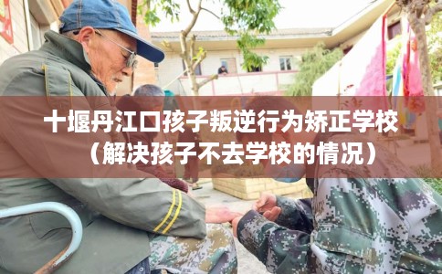 十堰丹江口孩子叛逆行为矫正学校（解决孩子不去学校的情况）