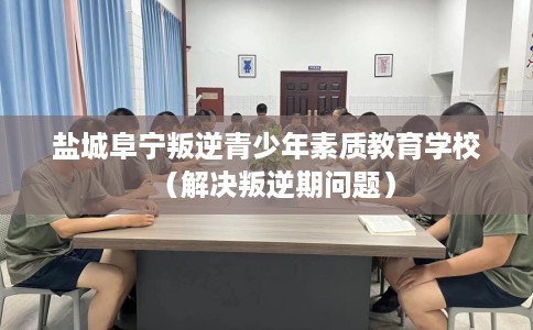 盐城阜宁叛逆青少年素质教育学校（解决叛逆期问题）