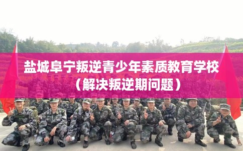 盐城阜宁叛逆青少年素质教育学校（解决叛逆期问题）