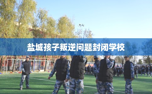 盐城孩子叛逆问题封闭学校