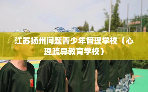 江苏扬州问题青少年管理学校（心理疏导教育学校）