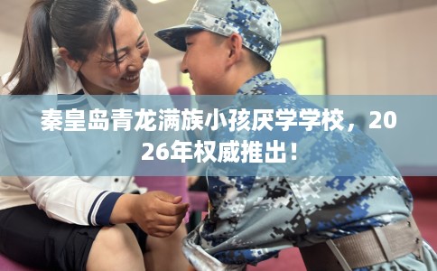 秦皇岛青龙满族小孩厌学学校，2026年权威推出！