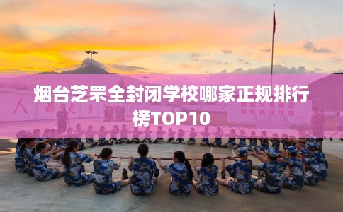 烟台芝罘全封闭学校哪家正规排行榜TOP10