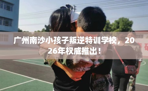 广州南沙小孩子叛逆特训学校，2026年权威推出！