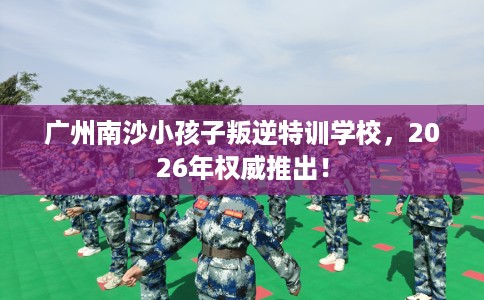 广州南沙小孩子叛逆特训学校，2026年权威推出！