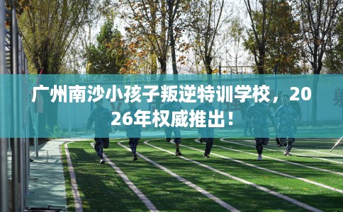 广州南沙小孩子叛逆特训学校，2026年权威推出！