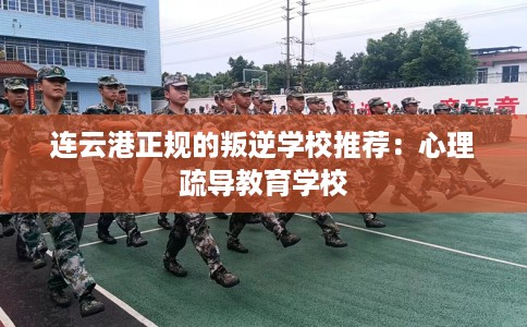 连云港正规的叛逆学校推荐：心理疏导教育学校
