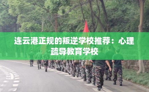 连云港正规的叛逆学校推荐：心理疏导教育学校