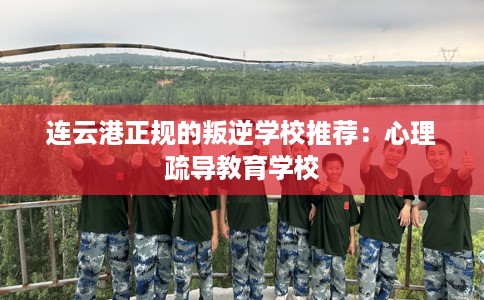 连云港正规的叛逆学校推荐：心理疏导教育学校