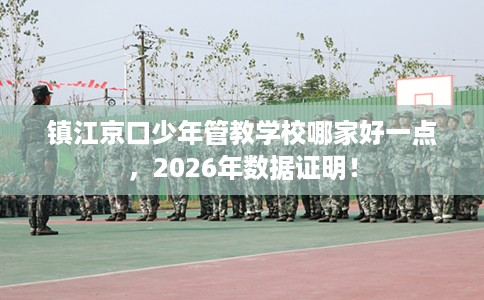 镇江京口少年管教学校哪家好一点，2026年数据证明！
