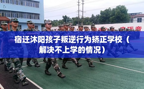 宿迁沐阳孩子叛逆行为矫正学校（解决不上学的情况）