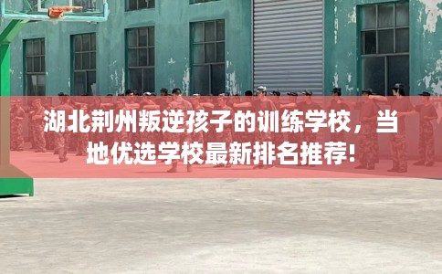 湖北荆州叛逆孩子的训练学校，当地优选学校最新排名推荐!