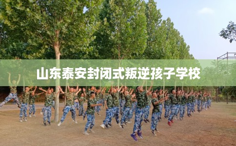 山东泰安封闭式叛逆孩子学校