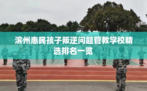滨州惠民孩子叛逆问题管教学校精选排名一览
