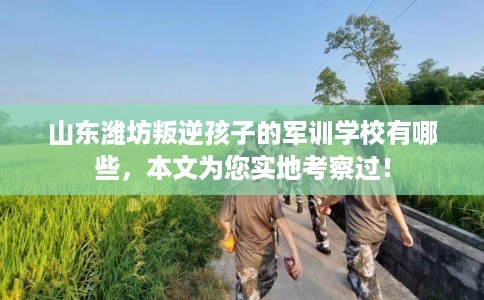 山东潍坊叛逆孩子的军训学校有哪些，本文为您实地考察过！