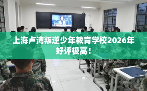 上海卢湾叛逆少年教育学校2026年好评极高！