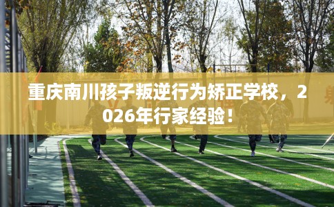 重庆南川孩子叛逆行为矫正学校，2026年行家经验！
