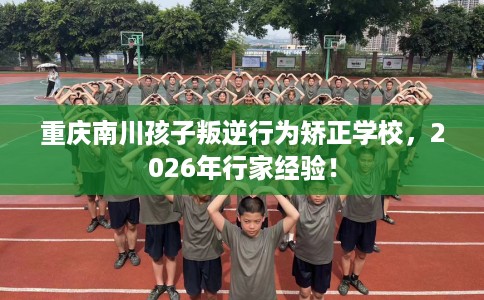 重庆南川孩子叛逆行为矫正学校，2026年行家经验！