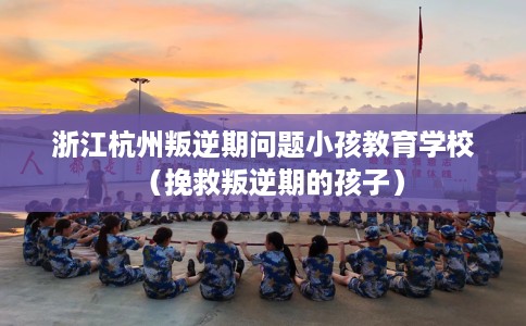浙江杭州叛逆期问题小孩教育学校（挽救叛逆期的孩子）