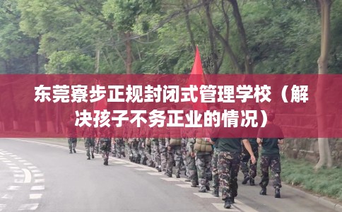 东莞寮步正规封闭式管理学校（解决孩子不务正业的情况）